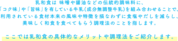 乳和食は 味噌や醤油などの伝統的調味料に、　「コク味」や「旨味」を有している牛乳(成分無調整牛乳)を組み合わせることで、利用されている食材本来の風味や特徴を損なわずに食塩やだしを減らし、美味しく和食を食べてもらう調理法のことを指します。ここでは乳和食の具体的なメリットや調理法をご紹介します。