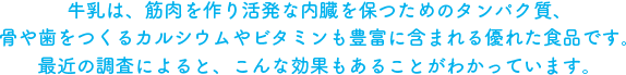 牛乳は、筋肉を作り活発な内臓を保つためのタンパク質、骨や歯をつくるカルシウムやビタミンも豊富に含まれる優れた食品です。最近の調査によると、こんな効果もあることがわかっています。